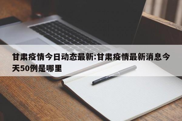 甘肃疫情今日动态最新：甘肃疫情最新消息今天50例是哪里