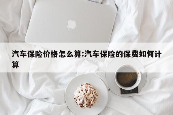 汽车保险价格怎么算：汽车保险的保费如何计算