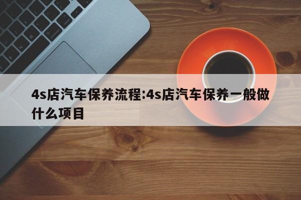 4s店汽车保养流程：4s店汽车保养一般做什么项目