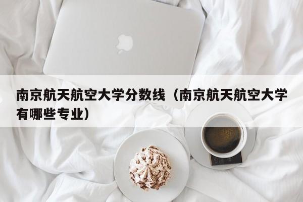 南京航天航空大学分数线（南京航天航空大学有哪些专业）