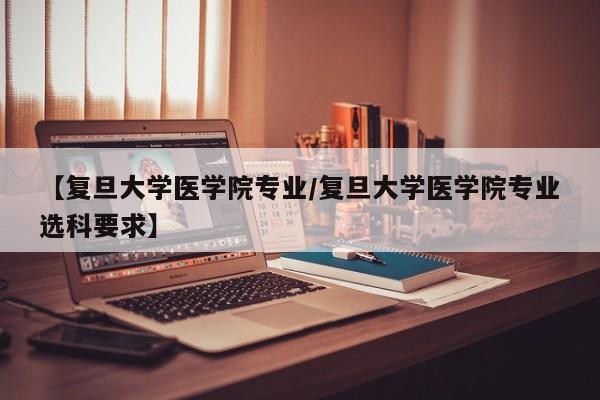 【复旦大学医学院专业／复旦大学医学院专业选科要求】