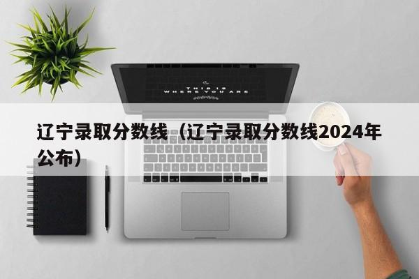 辽宁录取分数线（辽宁录取分数线2024年公布）