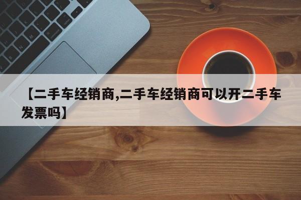 【二手车经销商,二手车经销商可以开二手车发票吗】