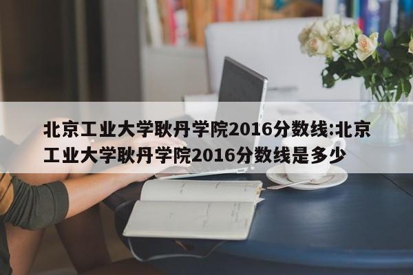 北京工业大学耿丹学院2016分数线：北京工业大学耿丹学院2016分数线是多少