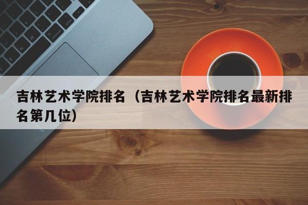 吉林艺术学院排名（吉林艺术学院排名最新排名第几位）