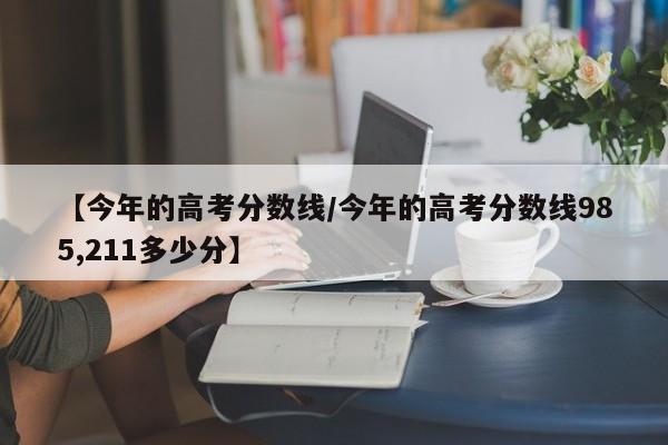 【今年的高考分数线／今年的高考分数线985,211多少分】