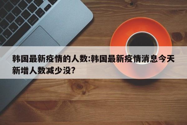 韩国最新疫情的人数：韩国最新疫情消息今天新增人数减少没？