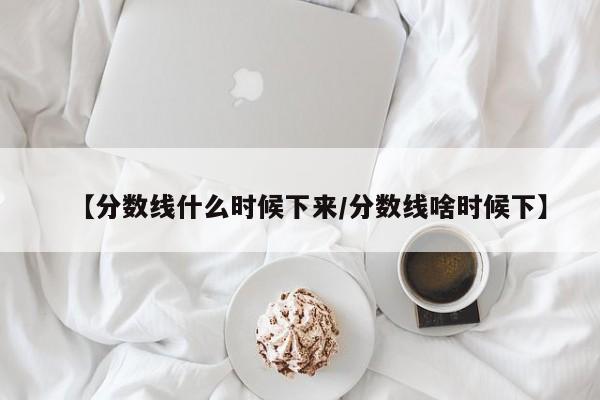 【分数线什么时候下来／分数线啥时候下】