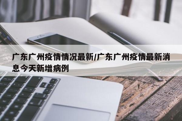 广东广州疫情情况最新／广东广州疫情最新消息今天新增病例