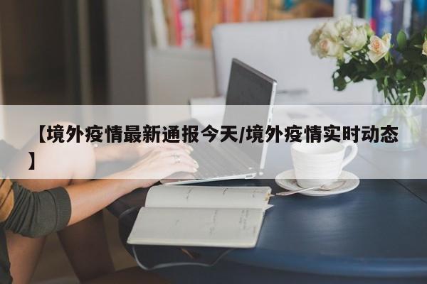 【境外疫情最新通报今天／境外疫情实时动态】