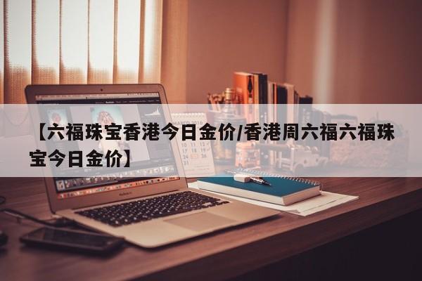 【六福珠宝香港今日金价／香港周六福六福珠宝今日金价】