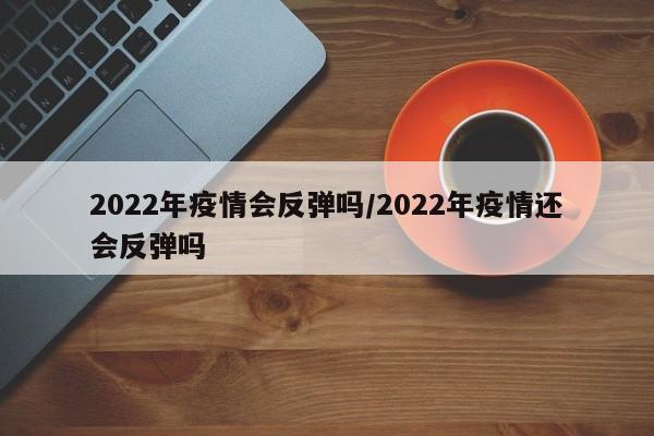 2022年疫情会反弹吗／2022年疫情还会反弹吗