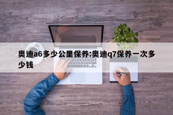 奥迪a6多少公里保养：奥迪q7保养一次多少钱