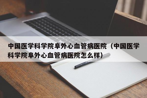 中国医学科学院阜外心血管病医院（中国医学科学院阜外心血管病医院怎么样）