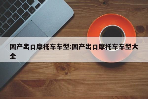 国产出口摩托车车型：国产出口摩托车车型大全