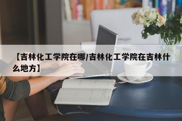 【吉林化工学院在哪／吉林化工学院在吉林什么地方】