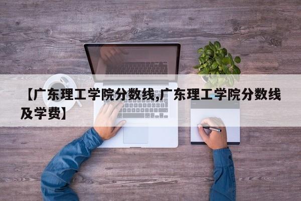 【广东理工学院分数线,广东理工学院分数线及学费】