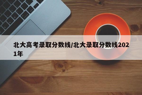 北大高考录取分数线／北大录取分数线2021年