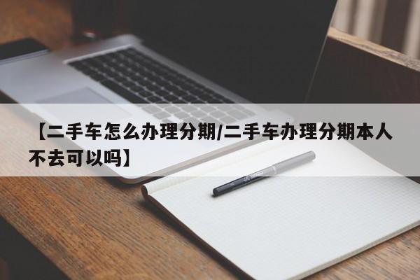 【二手车怎么办理分期／二手车办理分期本人不去可以吗】