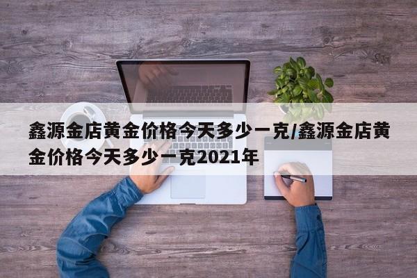 鑫源金店黄金价格今天多少一克／鑫源金店黄金价格今天多少一克2021年