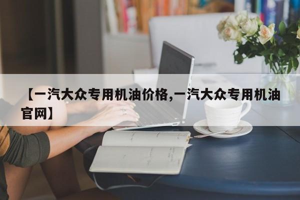 【一汽大众专用机油价格,一汽大众专用机油官网】