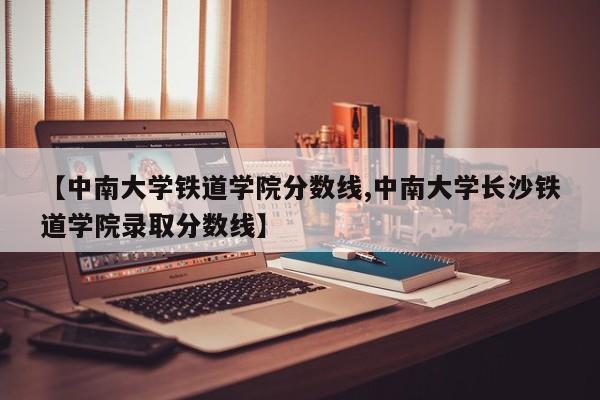 【中南大学铁道学院分数线,中南大学长沙铁道学院录取分数线】