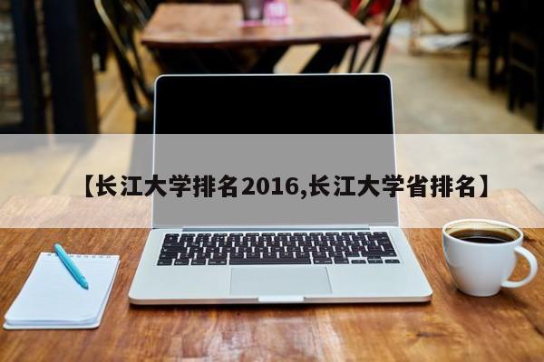 【长江大学排名2016,长江大学省排名】