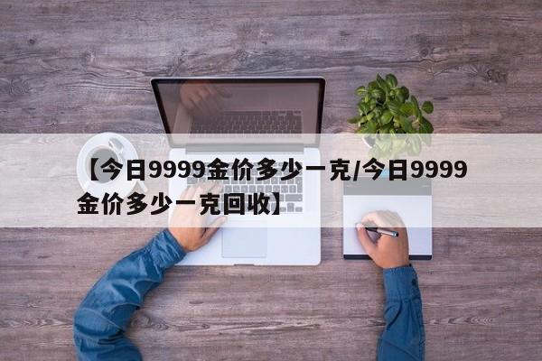 【今日9999金价多少一克／今日9999金价多少一克回收】