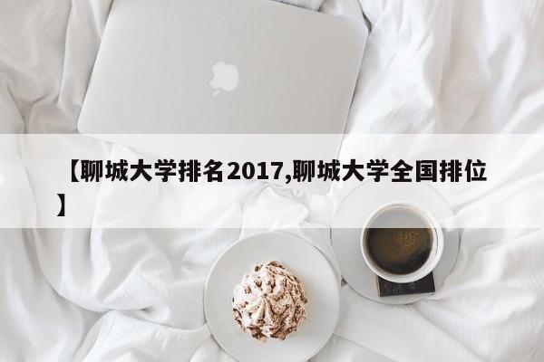 【聊城大学排名2017,聊城大学全国排位】