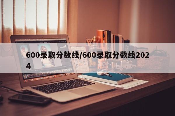 600录取分数线／600录取分数线2024