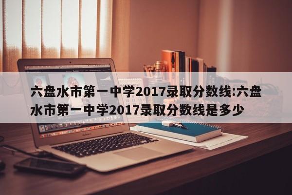 六盘水市第一中学2017录取分数线：六盘水市第一中学2017录取分数线是多少