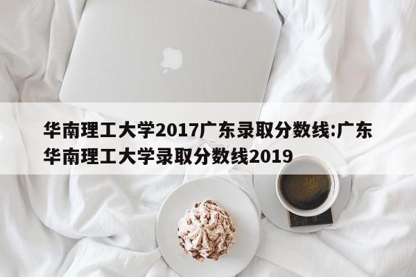 华南理工大学2017广东录取分数线：广东华南理工大学录取分数线2019