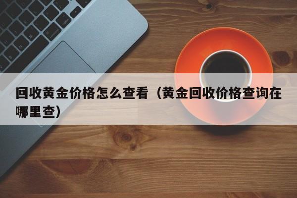 回收黄金价格怎么查看（黄金回收价格查询在哪里查）