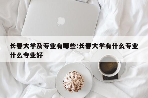 长春大学及专业有哪些：长春大学有什么专业什么专业好