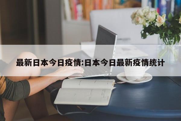 最新日本今日疫情：日本今日最新疫情统计