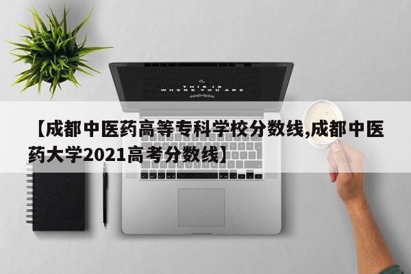 【成都中医药高等专科学校分数线,成都中医药大学2021高考分数线】