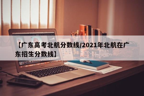 【广东高考北航分数线／2021年北航在广东招生分数线】