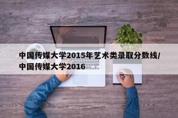 中国传媒大学2015年艺术类录取分数线／中国传媒大学2016