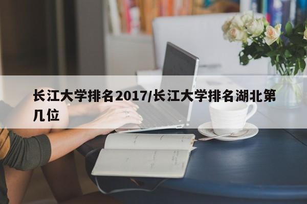 长江大学排名2017／长江大学排名湖北第几位