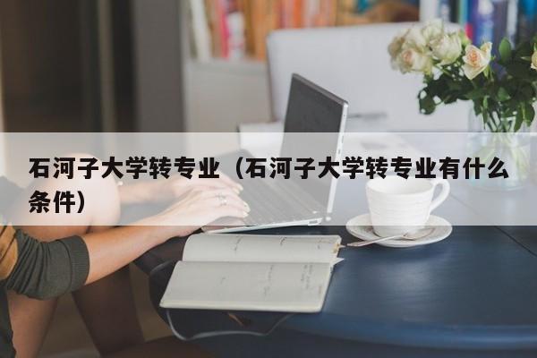 石河子大学转专业（石河子大学转专业有什么条件）