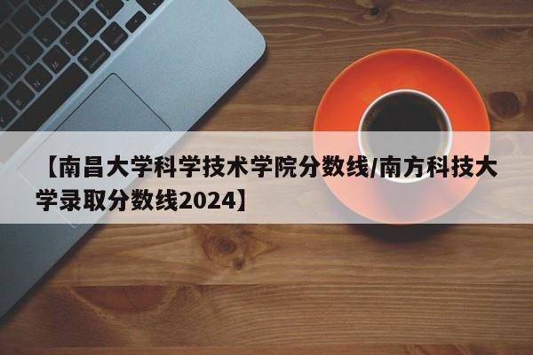 【南昌大学科学技术学院分数线／南方科技大学录取分数线2024】