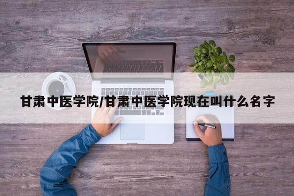 甘肃中医学院／甘肃中医学院现在叫什么名字