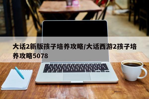 大话2新版孩子培养攻略／大话西游2孩子培养攻略5078