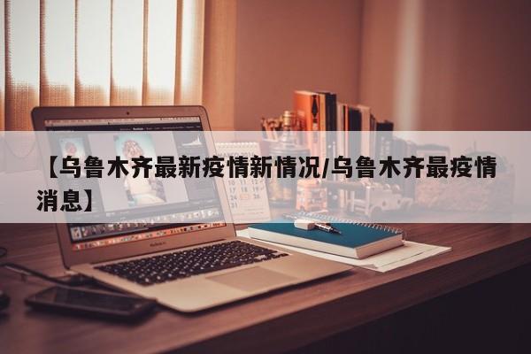 【乌鲁木齐最新疫情新情况／乌鲁木齐最疫情消息】