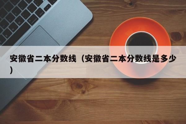 安徽省二本分数线（安徽省二本分数线是多少）