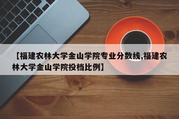 【福建农林大学金山学院专业分数线,福建农林大学金山学院投档比例】