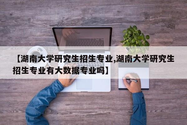 【湖南大学研究生招生专业,湖南大学研究生招生专业有大数据专业吗】