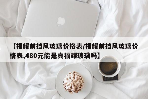 【福耀前挡风玻璃价格表／福耀前挡风玻璃价格表,480元能是真福耀玻璃吗】