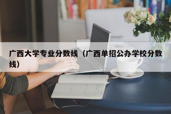 广西大学专业分数线（广西单招公办学校分数线）