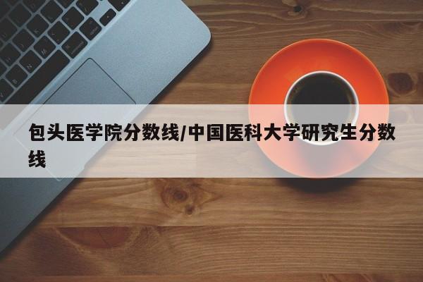 包头医学院分数线／中国医科大学研究生分数线